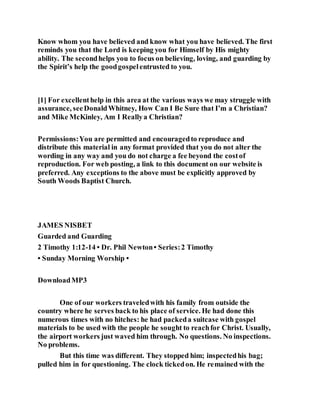 Know whom you have believed and know what you have believed. The first
reminds you that the Lord is keeping you for Himself by His mighty
ability. The secondhelps you to focus on believing, loving, and guarding by
the Spirit’s help the goodgospelentrusted to you.
[1] For excellenthelp in this area at the various ways we may struggle with
assurance, seeDonaldWhitney, How Can I Be Sure that I’m a Christian?
and Mike McKinley, Am I Reallya Christian?
Permissions:You are permitted and encouragedto reproduce and
distribute this material in any format provided that you do not alter the
wording in any way and you do not charge a fee beyond the costof
reproduction. For web posting, a link to this document on our website is
preferred. Any exceptions to the above must be explicitly approved by
South Woods Baptist Church.
JAMES NISBET
Guarded and Guarding
2 Timothy 1:12-14 • Dr. Phil Newton• Series:2 Timothy
• Sunday Morning Worship •
DownloadMP3
One of our workers traveledwith his family from outside the
country where he serves back to his place of service. He had done this
numerous times with no hitches: he had packeda suitcase with gospel
materials to be used with the people he sought to reachfor Christ. Usually,
the airport workers just waved him through. No questions. No inspections.
No problems.
But this time was different. They stopped him; inspectedhis bag;
pulled him in for questioning. The clock tickedon. He remained with the
 