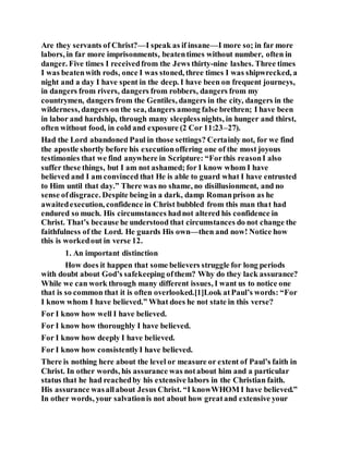 Are they servants of Christ?—I speak as if insane—I more so; in far more
labors, in far more imprisonments, beatentimes without number, often in
danger. Five times I receivedfrom the Jews thirty-nine lashes. Three times
I was beatenwith rods, once I was stoned, three times I was shipwrecked, a
night and a day I have spent in the deep. I have been on frequent journeys,
in dangers from rivers, dangers from robbers, dangers from my
countrymen, dangers from the Gentiles, dangers in the city, dangers in the
wilderness, dangers on the sea, dangers among false brethren; I have been
in labor and hardship, through many sleeplessnights, in hunger and thirst,
often without food, in cold and exposure (2 Cor 11:23–27).
Had the Lord abandoned Paul in those settings? Certainly not, for we find
the apostle shortly before his executionoffering one of the most joyous
testimonies that we find anywhere in Scripture: “Forthis reasonI also
suffer these things, but I am not ashamed; for I know whom I have
believed and I am convinced that He is able to guard what I have entrusted
to Him until that day.” There was no shame, no disillusionment, and no
sense ofdisgrace. Despite being in a dark, damp Romanprison as he
awaitedexecution, confidence in Christ bubbled from this man that had
endured so much. His circumstances hadnot altered his confidence in
Christ. That’s because he understood that circumstances do not change the
faithfulness of the Lord. He guards His own—then and now! Notice how
this is workedout in verse 12.
1. An important distinction
How does it happen that some believers struggle for long periods
with doubt about God’s safekeeping ofthem? Why do they lack assurance?
While we can work through many different issues, I want us to notice one
that is so common that it is often overlooked.[1]Look atPaul’s words: “For
I know whom I have believed.” What does he not state in this verse?
For I know how well I have believed.
For I know how thoroughly I have believed.
For I know how deeply I have believed.
For I know how consistentlyI have believed.
There is nothing here about the level or measure or extent of Paul’s faith in
Christ. In other words, his assurance was notabout him and a particular
status that he had reachedby his extensive labors in the Christian faith.
His assurance wasallabout Jesus Christ. “I knowWHOM I have believed.”
In other words, your salvationis not about how greatand extensive your
 