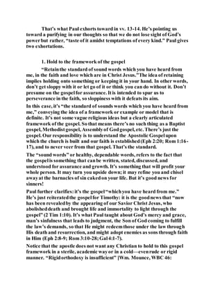 That’s what Paul exhorts toward in vv. 13-14. He’s pointing us
toward a purifying in our thoughts so that we do not lose sight of God’s
powerbut rather, “taste of it amidst temptations of every kind.” Paul gives
two exhortations.
1. Hold to the framework of the gospel
“Retainthe standard of sound words which you have heard from
me, in the faith and love which are in Christ Jesus.”The idea of retaining
implies holding onto something or keeping it in your hand. In other words,
don’t get sloppy with it or let go of it or think you can do without it. Don’t
presume on the gospelfor assurance. Itis intended to spur us to
perseverance in the faith, so sloppiness with it defeats its aim.
In this case, it’s “the standard of sounds words which you have heard from
me,” conveying the idea of a framework or example or model that is
definite. It’s not some vague religious ideas but a clearly articulated
framework of the gospel. So that means there’s no such thing as a Baptist
gospel, Methodistgospel, Assemblyof Godgospel, etc. There’s just the
gospel. Our responsibility is to understand the Apostolic Gospelupon
which the church is built and our faith is established(Eph 2:20; Rom 1:16-
17), and to never veer from that gospel. That’s the standard.
The “sound words” or healthy, dependable words, refers to the fact that
the gospelis something that canbe written, stated, discussed, and
understood for assurance and growth. It’s something that will profit your
whole person. It may turn you upside down; it may refine you and chisel
awayat the barnacles of sin cakedon your life. But it’s good news for
sinners!
Paul further clarifies:it’s the gospel“whichyou have heard from me.”
He’s just reiteratedthe gospelfor Timothy: it is the goodnews that “now
has been revealedby the appearing of our Savior Christ Jesus, who
abolisheddeath and brought life and immortality to light through the
gospel” (2 Tim 1:10). It’s what Paul taught about God’s mercy and grace,
man’s sinfulness that leads to judgment, the Son of God coming to fulfill
the law’s demands, so that He might redeemthose under the law through
His death and resurrection, and might adopt enemies as sons through faith
in Him (Eph 2:8-9; Rom 3:10-28;Gal4:1-7).
Notice that the apostle does not want any Christian to hold to this gospel
framework in a sterile, academic wayor in a cold—evenrude or rigid
manner. “Rigidorthodoxy is insufficient” [Wm. Mounce, WBC 46:
 