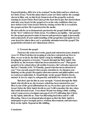 PastoralEpistles, 489]. Itis to be retained “in the faith and love which are
in Christ Jesus.”So in the union that is yours in Christ and by the example
shown in Him, rely on this lively framework of the gospelby actively
trusting in Jesus Christ. Don’t just getthe facts down-pat, but also let them
sink into your heart; let the gospelserve as the only confidence that you
have before God. Trust Jesus Christ by relying on how He is revealedin
the gospel, nothow He is portrayed in the media.
He also calls for us to demonstrate passionfor the gospel:hold the gospel
in the “love” which is in Christ Jesus. No coldness, no rigidity—but passion
for the gospel:passionto make it known and passionto apply it personally
and corporately. If your understanding of the gospeldoes not ignite love in
your heart for others then you’ve probably misunderstood the gospel!The
gospelbelieved leads to new dimensions of love.
2. Treasure the gospel
Paul uses the same two words, guard and entrust/treasure, found in
verse 12. What God does in keeping us who have entrusted our lives to
Him, we are to do by the Holy Spirit’s help by faithfully guarding or
keeping the gospelas a treasure. “Guard, through the Holy Spirit who
dwells in us, the treasure which has been entrusted to you.” That good
gospelis to be valued above all earthly treasures. He’s already expressed
that in 1 Timothy 6:20, “O Timothy, guard what has been entrusted to
you.” You canonly guard what you pay attention to. So sharpen your
thinking on the gospel. Recognize whenmovements and philosophies seek
to weakenorundermine it. Stand firmly on the gospel. Hold it closely,
nurture it, love it, enjoy it, safeguardit, and hold it in esteemabove all.
But don’t just do this in your strength. “Guard, through the Holy
Spirit who dwells in us, the treasure which has been entrusted to you.”
Here is one of the greataffirmations for us: if you have put your trust in
Jesus Christ, the Holy Spirit dwells in you! I still remember the day when
that truth dawned on me. I was about 18 and was doing a little reading
when I came across a Scripture passage(Col1:27) affirming that Christ,
by the Spirit, indwells us. That was liberating back then and it’s still
liberating. There is no demand placed upon us that the Holy Spirit is
inadequate to give strength, power, wisdom, discernment, and utterance.
Rely on the Spirit. Depend on His infilling.
Conclusion
 