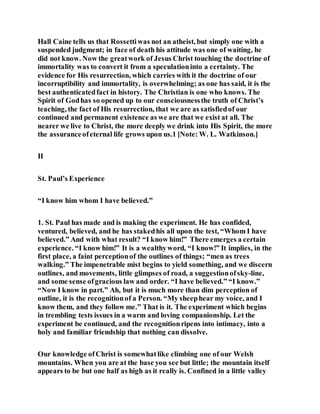 Hall Caine tells us that Rossettiwas not an atheist, but simply one with a
suspended judgment; in face of death his attitude was one of waiting, he
did not know. Now the greatwork of Jesus Christ touching the doctrine of
immortality was to convert it from a speculationinto a certainty. The
evidence for His resurrection, which carries with it the doctrine of our
incorruptibility and immortality, is overwhelming; as one has said, it is the
best authenticatedfact in history. The Christian is one who knows. The
Spirit of Godhas so opened up to our consciousnessthe truth of Christ’s
teaching, the fact of His resurrection, that we are as satisfiedof our
continued and permanent existence as we are that we exist at all. The
nearer we live to Christ, the more deeply we drink into His Spirit, the more
the assuranceofeternal life grows upon us.1 [Note: W. L. Watkinson.]
II
St. Paul’s Experience
“I know him whom I have believed.”
1. St. Paul has made and is making the experiment. He has confided,
ventured, believed, and he has stakedhis all upon the test, “Whom I have
believed.” And with what result? “I know him!” There emerges a certain
experience. “I know him!” It is a wealthyword, “I know!” It implies, in the
first place, a faint perceptionof the outlines of things; “men as trees
walking.” The impenetrable mist begins to yield something, and we discern
outlines, and movements, little glimpses of road, a suggestionofsky-line,
and some sense ofgracious law and order. “I have believed.” “I know.”
“Now I know in part.” Ah, but it is much more than dim perception of
outline, it is the recognitionof a Person. “My sheephear my voice, and I
know them, and they follow me.” That is it. The experiment which begins
in trembling tests issues in a warm and loving companionship. Let the
experiment be continued, and the recognitionripens into intimacy, into a
holy and familiar friendship that nothing can dissolve.
Our knowledge ofChrist is somewhatlike climbing one of our Welsh
mountains. When you are at the base you see but little; the mountain itself
appears to be but one half as high as it really is. Confined in a little valley
 