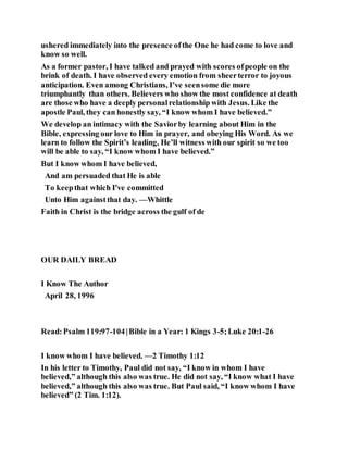 ushered immediately into the presence ofthe One he had come to love and
know so well.
As a former pastor, I have talked and prayed with scores ofpeople on the
brink of death. I have observed every emotion from sheerterror to joyous
anticipation. Even among Christians, I’ve seensome die more
triumphantly than others. Believers who show the most confidence at death
are those who have a deeply personalrelationship with Jesus. Like the
apostle Paul, they can honestly say, “I know whom I have believed.”
We develop an intimacy with the Saviorby learning about Him in the
Bible, expressing our love to Him in prayer, and obeying His Word. As we
learn to follow the Spirit’s leading, He’ll witness with our spirit so we too
will be able to say, “I know whom I have believed.”
But I know whom I have believed,
And am persuaded that He is able
To keepthat which I've committed
Unto Him againstthat day. —Whittle
Faith in Christ is the bridge across the gulf of de
OUR DAILY BREAD
I Know The Author
April 28, 1996
Read:Psalm 119:97-104|Bible in a Year: 1 Kings 3-5;Luke 20:1-26
I know whom I have believed. —2 Timothy 1:12
In his letter to Timothy, Paul did not say, “I know in whom I have
believed,” although this also was true. He did not say, “I know what I have
believed,” although this also was true. But Paul said, “I know whom I have
believed” (2 Tim. 1:12).
 