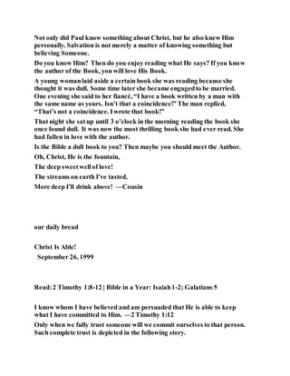Not only did Paul know something about Christ, but he also knew Him
personally. Salvation is not merely a matter of knowing something but
believing Someone.
Do you know Him? Then do you enjoy reading what He says? If you know
the author of the Book, you will love His Book.
A young womanlaid aside a certain book she was reading because she
thought it was dull. Some time later she became engagedto be married.
One evening she said to her fiancé, “I have a book written by a man with
the same name as yours. Isn’t that a coincidence!” The man replied,
“That’s not a coincidence. Iwrote that book!”
That night she satup until 3 o’clock in the morning reading the book she
once found dull. It was now the most thrilling book she had ever read. She
had fallen in love with the author.
Is the Bible a dull book to you? Then maybe you should meet the Author.
Oh, Christ, He is the fountain,
The deep sweetwellof love!
The streams on earth I've tasted,
More deep I'll drink above! —Cousin
our daily bread
Christ Is Able!
September 26, 1999
Read:2 Timothy 1:8-12 | Bible in a Year: Isaiah1-2; Galatians 5
I know whom I have believed and am persuaded that He is able to keep
what I have committed to Him. —2 Timothy 1:12
Only when we fully trust someone will we commit ourselves to that person.
Such complete trust is depicted in the following story.
 
