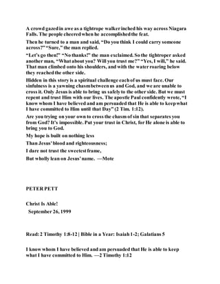 A crowd gazedin awe as a tightrope walkerinched his way across Niagara
Falls. The people cheeredwhen he accomplishedthe feat.
Then he turned to a man and said, “Do you think I could carry someone
across?”“Sure,” the man replied.
“Let’s go then!” “No thanks!” the man exclaimed. So the tightroper asked
another man, “Whatabout you? Will you trust me?” “Yes, I will,” he said.
That man climbed onto his shoulders, and with the waterroaring below
they reachedthe other side.
Hidden in this story is a spiritual challenge eachof us must face. Our
sinfulness is a yawning chasmbetweenus and God, and we are unable to
cross it. Only Jesus is able to bring us safelyto the other side. But we must
repent and trust Him with our lives. The apostle Paul confidently wrote, “I
know whom I have believed and am persuaded that He is able to keepwhat
I have committed to Him until that Day” (2 Tim. 1:12).
Are you trying on your own to cross the chasm of sin that separates you
from God? It’s impossible. Put your trust in Christ, for He alone is able to
bring you to God.
My hope is built on nothing less
Than Jesus'blood and righteousness;
I dare not trust the sweetestframe,
But wholly lean on Jesus'name. —Mote
PETER PETT
Christ Is Able!
September 26, 1999
Read:2 Timothy 1:8-12 | Bible in a Year: Isaiah1-2; Galatians 5
I know whom I have believed and am persuaded that He is able to keep
what I have committed to Him. —2 Timothy 1:12
 