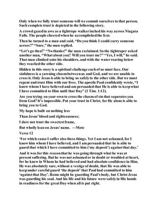 Only when we fully trust someone will we commit ourselves to that person.
Such complete trust is depicted in the following story.
A crowd gazedin awe as a tightrope walkerinched his way across Niagara
Falls. The people cheeredwhen he accomplishedthe feat.
Then he turned to a man and said, “Do you think I could carry someone
across?”“Sure,” the man replied.
“Let’s go then!” “No thanks!” the man exclaimed. So the tightroper asked
another man, “Whatabout you? Will you trust me?” “Yes, I will,” he said.
That man climbed onto his shoulders, and with the waterroaring below
they reachedthe other side.
Hidden in this story is a spiritual challenge eachof us must face. Our
sinfulness is a yawning chasmbetweenus and God, and we are unable to
cross it. Only Jesus is able to bring us safelyto the other side. But we must
repent and trust Him with our lives. The apostle Paul confidently wrote, “I
know whom I have believed and am persuaded that He is able to keepwhat
I have committed to Him until that Day” (2 Tim. 1:12).
Are you trying on your own to cross the chasm of sin that separates you
from God? It’s impossible. Put your trust in Christ, for He alone is able to
bring you to God.
My hope is built on nothing less
Than Jesus'blood and righteousness;
I dare not trust the sweetestframe,
But wholly lean on Jesus'name. —Mote
Verse 12
‘For which cause I suffer also these things. Yet I am not ashamed, for I
know him whom I have believed, and I am persuaded that he is able to
guard that which I have committed to him (‘my deposit’) againstthat day.’
And it was for this reasonthat he was going through what he was at
present suffering. But he was not ashamedor in doubt or troubled at heart,
for he knew in Whom he had believed and had absolute confidence in Him.
He was absolutely sure, without a vestige of doubt, that He was able to
keepunder careful guard ‘the deposit’ that Paul had committed to him
‘againstthat Day’. Rome might be guarding Paul’s body, but Christ Jesus
was guarding his soul. And his life and his future were safelyin His hands
in readiness for the greatDay when all is put right.
 