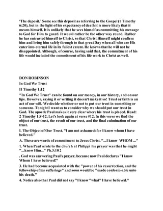 ‘The deposit.’ Some see this deposit as referring to the Gospel(1 Timothy
6:20), but in the light of his expectancyof death it is more likely that it
means himself. It is unlikely that he sees himself as committing his message
to God for Him to guard. It would rather be the other way round. Rather
he has entrusted himself to Christ, so that Christ Himself might confirm
him and bring him safelythrough to that greatDay when all who are His
enter into eternal life in its fullest extent. He knows that he will not be
disappointed. Although, of course, having said that, the commitment of his
life would included the commitment of his life work to Christ as well.
DON ROBINSON
In God We Trust
II Timothy 1:12
"In God We Trust" can be found on our money, in our history, and on our
lips. However, saying it or writing it doesn't make it so! Trust or faith is an
act of our will. We decide whether or not to put our trust in something or
someone. TonightI want us to considerwhy we should put our trust in
God. The apostle Paul makes it very clearwhere his trust is placed. Read:
2 Timothy 1:8-12. Let's look again at verse #12. In this verse we find the
objectof our trust, the result of our trust, and the final culmination of our
trust.
I. The Object of Our Trust. "I am not ashamed:for I know whom I have
believed."
A. These are words of commitment to Jesus Christ. "...I know WHOM ..."
1. When Paul wrote to the church at Philippi his prayer was that he might
"...know Him..." Ph.3:10 2
. God was answering Paul's prayer, because now Paul declares "Iknow
Whom I have believed!"
3. He had become acquainted with the "powerof his resurrection, and the
fellowship of his sufferings" and soonwould be "made conform-able unto
his death."
4. Notice also that Paul did not say "I know "what" I have believed."
 