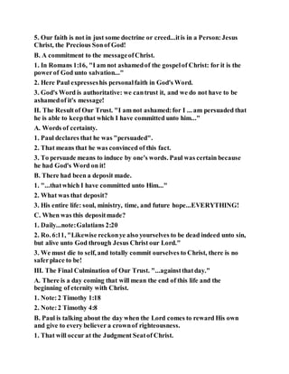5. Our faith is not in just some doctrine or creed...itis in a Person:Jesus
Christ, the Precious Sonof God!
B. A commitment to the messageofChrist.
1. In Romans 1:16, "I am not ashamedof the gospelof Christ: for it is the
powerof God unto salvation..."
2. Here Paul expresseshis personalfaith in God's Word.
3. God's Word is authoritative: we cantrust it, and we do not have to be
ashamedof it's message!
II. The Resultof Our Trust. "I am not ashamed:for I ... am persuaded that
he is able to keepthat which I have committed unto him..."
A. Words of certainty.
1. Paul declares that he was "persuaded".
2. That means that he was convinced of this fact.
3. To persuade means to induce by one's words. Paul was certain because
he had God's Word on it!
B. There had been a deposit made.
1. "...thatwhich I have committed unto Him..."
2. What was that deposit?
3. His entire life: soul, ministry, time, and future hope...EVERYTHING!
C. When was this depositmade?
1. Daily...note:Galatians 2:20
2. Ro. 6:11, "Likewise reckonye also yourselves to be dead indeed unto sin,
but alive unto God through Jesus Christ our Lord."
3. We must die to self, and totally commit ourselves to Christ, there is no
saferplace to be!
III. The Final Culmination of Our Trust. "...againstthatday."
A. There is a day coming that will mean the end of this life and the
beginning of eternity with Christ.
1. Note:2 Timothy 1:18
2. Note:2 Timothy 4:8
B. Paul is talking about the day when the Lord comes to reward His own
and give to every believer a crownof righteousness.
1. That will occur at the Judgment Seatof Christ.
 