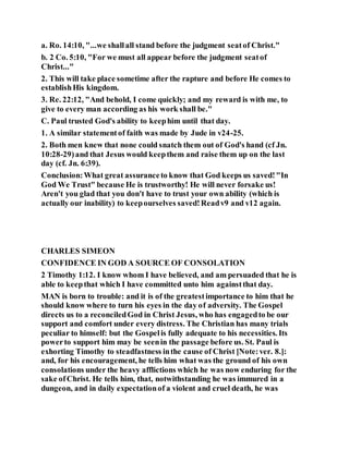 a. Ro. 14:10, "...we shallall stand before the judgment seatof Christ."
b. 2 Co. 5:10, "For we must all appear before the judgment seatof
Christ..."
2. This will take place sometime after the rapture and before He comes to
establishHis kingdom.
3. Re. 22:12, "And behold, I come quickly; and my reward is with me, to
give to every man according as his work shall be."
C. Paul trusted God's ability to keephim until that day.
1. A similar statementof faith was made by Jude in v24-25.
2. Both men knew that none could snatch them out of God's hand (cf Jn.
10:28-29)and that Jesus would keepthem and raise them up on the last
day (cf. Jn. 6:39).
Conclusion:What great assuranceto know that God keeps us saved!"In
God We Trust" because He is trustworthy! He will never forsake us!
Aren't you glad that you don't have to trust your own ability (which is
actually our inability) to keepourselves saved!Readv9 and v12 again.
CHARLES SIMEON
CONFIDENCE IN GOD A SOURCE OF CONSOLATION
2 Timothy 1:12. I know whom I have believed, and am persuaded that he is
able to keepthat which I have committed unto him againstthat day.
MAN is born to trouble: and it is of the greatestimportance to him that he
should know where to turn his eyes in the day of adversity. The Gospel
directs us to a reconciledGod in Christ Jesus, who has engagedto be our
support and comfort under every distress. The Christian has many trials
peculiar to himself: but the Gospelis fully adequate to his necessities. Its
powerto support him may be seenin the passage before us. St. Paul is
exhorting Timothy to steadfastness inthe cause of Christ [Note:ver. 8.]:
and, for his encouragement, he tells him what was the ground of his own
consolations under the heavy afflictions which he was now enduring for the
sake ofChrist. He tells him, that, notwithstanding he was immured in a
dungeon, and in daily expectationof a violent and cruel death, he was
 