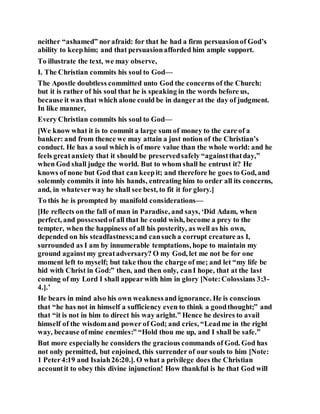 neither “ashamed” norafraid: for that he had a firm persuasionof God’s
ability to keephim; and that persuasionafforded him ample support.
To illustrate the text, we may observe,
I. The Christian commits his soul to God—
The Apostle doubtless committed unto God the concerns of the Church:
but it is rather of his soul that he is speaking in the words before us,
because it was that which alone could be in danger at the day of judgment.
In like manner,
Every Christian commits his soul to God—
[We know what it is to commit a large sum of money to the care of a
banker: and from thence we may attain a just notion of the Christian’s
conduct. He has a soul which is of more value than the whole world: and he
feels greatanxiety that it should be preservedsafely “againstthatday,”
when God shall judge the world. But to whom shall he entrust it? He
knows of none but God that can keepit; and therefore he goes to God, and
solemnly commits it into his hands, entreating him to order all its concerns,
and, in whateverway he shall see best, to fit it for glory.]
To this he is prompted by manifold considerations—
[He reflects on the fall of man in Paradise, and says, ‘Did Adam, when
perfect, and possessedof all that he could wish, become a prey to the
tempter, when the happiness of all his posterity, as well as his own,
depended on his steadfastness;and cansuch a corrupt creature as I,
surrounded as I am by innumerable temptations, hope to maintain my
ground againstmy greatadversary? O my God, let me not be for one
moment left to myself; but take thou the charge of me; and let “my life be
hid with Christ in God:” then, and then only, canI hope, that at the last
coming of my Lord I shall appearwith him in glory [Note:Colossians 3:3-
4.].’
He bears in mind also his own weaknessand ignorance. He is conscious
that “he has not in himself a sufficiency even to think a goodthought;” and
that “it is not in him to direct his way aright.” Hence he desires to avail
himself of the wisdomand power of God; and cries, “Leadme in the right
way, because ofmine enemies:” “Hold thou me up, and I shall be safe.”
But more especiallyhe considers the gracious commands of God. God has
not only permitted, but enjoined, this surrender of our souls to him [Note:
1 Peter4:19 and Isaiah26:20.]. O what a privilege does the Christian
accountit to obey this divine injunction! How thankful is he that God will
 