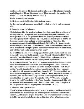 condescendto acceptthis deposit, and to take care of this charge!Hence he
avails himself of this privilege, and says, “Hide me under the shadow of thy
wings!” “O save me for thy mercy’s sake!”]
Whilst he acts in this manner,
II. He is persuaded of God’s ability to keephim—
He does not merely presume upon God’s sufficiency: he is well persuaded
of it,
1. From the report of others—
[He is informed by the inspired writers, that God createdthe world out of
nothing; and that he upholds and orders every thing in it; insomuch that
not a sparrow falls to the ground without his express permission. Hence
then he argues;‘Did God create my soul, and can he not uphold it? Did he
form my enemies also, and can he not restrain them [Note:See this
argument suggestedby God himself, Isaiah54:15-17. q. d. “Your enemies
are forming weapons;but I formed them; and whatever skill they exercise,
I will defeattheir attempts.”]? Has he numbered even the hairs of my head,
and will he overlook the concerns ofmy soul?’
He is told that God is ever seeking opportunities, not only to exert, but also
to magnify, his power in his peoples cause [Note:2 Chronicles 16:9. This is
meant by “shewing himself strong.”]. Shall all that vigilance, then, be
exercisedin vain? or shall any be able to prevail againsthim?
He is assuredalso that God never yet lost one whom he had undertaken to
keep:he never suffered “one of his little ones to perish [Note: Matthew
18:14.]. “None was everplucked out of his hand [Note: John 10:28-29.]:”
not the “smallestgrain of wheat, howeveragitatedin the sieve, was ever
permitted to fall upon the earth [Note: Amos 9:9.].” “The gates ofhell have
never been able to prevail againsthis Church.” Then, says the Christian, “I
will trust, and not be afraid.” My Saviour, in the days of his flesh, “lost
none that had been given him [Note:John 18:9.]:” “Whom he loved, he
loved to the end [Note:John 13:1.];” and therefore I am persuaded he will
perfect that which concernethme [Note: Psalms 138:8.], and “complete in
me the goodwork he has begun [Note:Philippians 1:6.].”]
2. From his own experience—
[The Christian well remembers what he was by nature; and knows by daily
experience what he should yet be, if Omnipotence were not exertedin his
support. And hence he argues thus; ‘Has God createdme anew, and by an
invisible, but almighty, influence turned the tide of my affections, so that
 