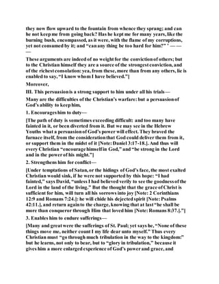 they now flow upward to the fountain from whence they sprang; and can
he not keepme from going back? Has he kept me for many years, like the
burning bush, encompassed, as it were, with the flame of my corruptions,
yet not consumed by it; and “canany thing be too hard for him?” ’ — —
—
These arguments are indeed of no weightfor the convictionof others; but
to the Christian himself they are a source of the strongestconviction, and
of the richestconsolation:yea, from these, more than from any others, lie is
enabled to say, “I know whom I have believed.”]
Moreover,
III. This persuasionis a strong support to him under all his trials—
Many are the difficulties of the Christian’s warfare:but a persuasionof
God’s ability to keephim,
1. Encourageshim to duty—
[The path of duty is sometimes exceeding difficult: and too many have
fainted in it, or been diverted from it. But we may see in the Hebrew
Youths what a persuasionof God’s power will effect. They braved the
furnace itself, from the considerationthat God could deliver them from it,
or support them in the midst of it [Note:Daniel 3:17-18.]. And thus will
every Christian “encouragehimselfin God,” and “be strong in the Lord
and in the powerof his might.”]
2. Strengthens him for conflict—
[Under temptations of Satan, or the hidings of God’s face, the most exalted
Christian would sink, if he were not supported by this hope: “I had
fainted,” says David, “unless I had believed verily to see the goodnessofthe
Lord in the land of the living.” But the thought that the grace ofChrist is
sufficient for him, will turn all his sorrows into joy [Note: 2 Corinthians
12:9 and Romans 7:24.]: he will chide his dejectedspirit [Note:Psalms
42:11.], and return againto the charge, knowing that at last“he shall be
more than conqueror through Him that loved him [Note:Romans 8:37.].”]
3. Enables him to endure sufferings—
[Many and greatwere the sufferings of St. Paul; yet says he, “None of these
things move me, neither count I my life dear unto myself.” Thus every
Christian must “go through much tribulation in the way to the kingdom:”
but he learns, not only to bear, but to “glory in tribulation,” because it
gives him a more enlargedexperience of God’s powerand grace, and
 