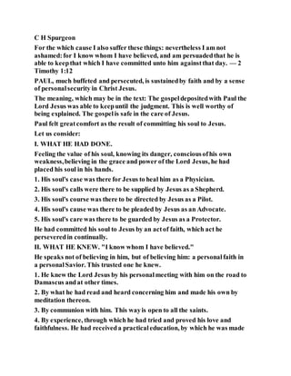 C H Spurgeon
For the which cause I also suffer these things: nevertheless I am not
ashamed:for I know whom I have believed, and am persuadedthat he is
able to keepthat which I have committed unto him againstthat day. — 2
Timothy 1:12
PAUL, much buffeted and persecuted, is sustainedby faith and by a sense
of personalsecurity in Christ Jesus.
The meaning, which may be in the text: The gospeldepositedwith Paul the
Lord Jesus was able to keepuntil the judgment. This is well worthy of
being explained. The gospelis safe in the care of Jesus.
Paul felt greatcomfort as the result of committing his soul to Jesus.
Let us consider:
I. WHAT HE HAD DONE.
Feeling the value of his soul, knowing its danger, consciousofhis own
weakness,believing in the grace and power of the Lord Jesus, he had
placed his soul in his hands.
1. His soul's case was there for Jesus to heal him as a Physician.
2. His soul's calls were there to be supplied by Jesus as a Shepherd.
3. His soul's course was there to be directed by Jesus as a Pilot.
4. His soul's cause was there to be pleaded by Jesus as an Advocate.
5. His soul's care was there to be guarded by Jesus as a Protector.
He had committed his soul to Jesus by an actof faith, which act he
perseveredin continually.
II. WHAT HE KNEW. "I know whom I have believed."
He speaks not of believing in him, but of believing him: a personalfaith in
a personalSavior. This trusted one he knew.
1. He knew the Lord Jesus by his personalmeeting with him on the road to
Damascus andat other times.
2. By what he had read and heard concerning him and made his own by
meditation thereon.
3. By communion with him. This wayis open to all the saints.
4. By experience, through which he had tried and proved his love and
faithfulness. He had receiveda practicaleducation, by which he was made
 