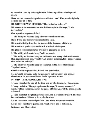 to know his Lord by entering into the fellowship of his sufferings and
death.
Have we this personalacquaintance with the Lord? If so, we shall gladly
commit our all to him.
III. WHAT HE WAS SURE OF. "Thathe is able to keep."
His assurance wasreasonable anddeliberate; hence he says, "I am
persuaded."
Our apostle was persuadedof:
1. The ability of Jesus to keepall souls committed to him.
He is divine and therefore omnipotent to save.
His work is finished, so that he meets all the demands of the law.
His wisdom is perfect, so that he will ward off all dangers.
His plea is constantand everprevails to preserve his own.
2. The ability of Jesus to keepPaul's own soul.
3. The ability of Jesus to keephis soul under the heavy trials which were
then pressing upon him. "I suffer… I am not ashamed, for I am persuaded
that he is able to keep."
4. The ability of Jesus to keephis soul even to the close ofall things:
"againstthat day."
Of this Paul was persuaded. Be this our persuasion.
Many would persuade us to the contrary; but we know, and are not
therefore to be persuaded into a doubt upon the matter.
IV. WHAT, THEREFORE, HE WAS.
1. Very cheerful. He had all the tone and air of a thoroughly happy man.
2. Very confident. Though a prisoner, he says, "I am not ashamed."
Neither of his condition, nor of the cause of Christ, nor of the cross, was he
ashamed.
3. Very thankful. He gladly praisedthe Lord in whom he trusted. The text
is a confessionoffaith or a form of adoration.
Let us seek more knowledge ofour Lord as the Keeperof our souls.
Let us be of that brave persuasionwhich trusts and is not afraid.
Instances and Illustrations
 