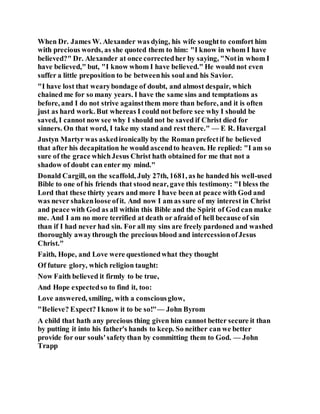 When Dr. James W. Alexander was dying, his wife soughtto comfort him
with precious words, as she quoted them to him: "I know in whom I have
believed?" Dr. Alexander at once correctedher by saying, "Notin whom I
have believed," but, "I know whom I have believed." He would not even
suffer a little preposition to be betweenhis soul and his Savior.
"I have lost that wearybondage of doubt, and almost despair, which
chained me for so many years. I have the same sins and temptations as
before, and I do not strive againstthem more than before, and it is often
just as hard work. But whereas I could not before see why I should be
saved, I cannot now see why I should not be saved if Christ died for
sinners. On that word, I take my stand and rest there." — E R. Havergal
Justyn Martyr was askedironically by the Roman prefectif he believed
that after his decapitation he would ascendto heaven. He replied: "I am so
sure of the grace whichJesus Christ hath obtained for me that not a
shadow of doubt can enter my mind."
Donald Cargill, on the scaffold, July 27th, 1681, as he handed his well-used
Bible to one of his friends that stood near, gave this testimony: "I bless the
Lord that these thirty years and more I have been at peace with God and
was never shakenloose ofit. And now I am as sure of my interest in Christ
and peace with God as all within this Bible and the Spirit of God can make
me. And I am no more terrified at death or afraid of hell because of sin
than if I had never had sin. For all my sins are freely pardoned and washed
thoroughly awaythrough the precious blood and intercessionofJesus
Christ."
Faith, Hope, and Love were questionedwhat they thought
Of future glory, which religion taught:
Now Faith believed it firmly to be true,
And Hope expectedso to find it, too:
Love answered, smiling, with a consciousglow,
"Believe? Expect? Iknow it to be so!"— John Byrom
A child that hath any precious thing given him cannot better secure it than
by putting it into his father's hands to keep. So neither can we better
provide for our souls'safety than by committing them to God. — John
Trapp
 