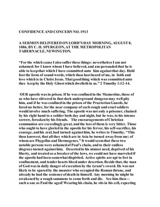 CONFIDENCE AND CONCERN NO. 1913
A SERMON DELIVERED ON LORD’S DAY MORNING, AUGUST 8,
1886, BYC. H. SPURGEON,AT THE METROPOLITAN
TABERNACLE, NEWINGTON.
“Forthe which cause I also suffer these things: nevertheless I am not
ashamed:for I know whom I have believed, and am persuadedthat he is
able to keepthat which I have committed unto him againstthat day. Hold
fast the form of sound words, which thou hastheard of me, in faith and
love which is in Christ Jesus. Thatgoodthing which was committed unto
thee keepby the Holy Ghostwhich dwelleth in us.” 2 Timothy 1:12-14.
OUR apostle was in prison. If he was confined in the Mamertine, those of
us who have shivered in that dark underground dungeon may well pity
him, and if he was confined in the prison of the PraetorianGuards, he
fared no better, for the near company of such rough and cruel soldiers
would involve much suffering. The apostle was not only a prisoner, chained
by his right hand to a soldier both day and night, but he was, to his intense
sorrow, forsakenby his friends. The encouragements ofChristian
communion are exceedinglygreat, and the loss of them is very bitter. Those
who ought to have gloried in the apostle for his fervor, his self-sacrifice, his
courage, andhis zeal, had turned againsthim, he writes to Timothy, “This
thou knowest, that all they which are in Asia be turned awayfrom me; of
whom are Phygellus and Hermogenes.” It would seemthat these two
notable persons were ashamedof Paul’s chain, and to their endless
disgrace turned againsthim. Desertedin his utmost need, deprived of his
liberty, and treated as a breakerof the laws, we could not have marveled if
the apostle had been somewhatdispirited. Active spirits are apt to fret in
confinement, and tender hearts bleed under desertion. Beside that, the man
of God was in daily danger of execution by the tyrant’s sword. He was not
likely to be sparedby the monster who occupied the Roman throne, and
already he had the sentence ofdeath in himself. Any morning he might be
awakenedby a rough summons to come forth and die. See him then—
such a one as Paul the aged!Wearing his chain, he sits in his cell, expecting
 