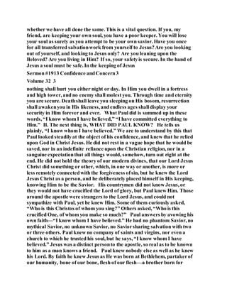 whether we have all done the same. This is a vital question. If you, my
friend, are keeping your own soul, you have a poor keeper. You will lose
your soul as surely as you attempt to be your own savior. Have you once
for all transferred salvationwork from yourself to Jesus?Are you looking
out of yourself, and looking to Jesus only? Are you leaning upon the
Beloved? Are you living in Him? If so, your safetyis secure. In the hand of
Jesus a soul must be safe. In the keeping of Jesus
Sermon #1913 Confidence andConcern3
Volume 32 3
nothing shall hurt you either night or day. In Him you dwell in a fortress
and high tower, and no enemy shall molest you. Through time and eternity
you are secure. Deathshall leave you sleeping on His bosom, resurrection
shall awakenyou in His likeness,and endless ages shalldisplay your
security in Him forever and ever. What Paul did is summed up in these
words, “I know whom I have believed,” “I have committed everything to
Him.” II. The next thing is, WHAT DID PAUL KNOW? He tells us
plainly, “I know whom I have believed.” We are to understand by this that
Paul lookedsteadilyat the object of his confidence, and knew that he relied
upon God in Christ Jesus. He did not rest in a vague hope that he would be
saved, nor in an indefinite reliance upon the Christian religion, nor in a
sanguine expectationthat all things would, somehow, turn out right at the
end. He did not hold the theory of our modern divines, that our Lord Jesus
Christ did something or other, which, in one way or another, is more or
less remotely connectedwith the forgiveness ofsin, but he knew the Lord
Jesus Christ as a person, and he deliberately placed himself in His keeping,
knowing Him to be the Savior. His countrymen did not know Jesus, or
they would not have crucified the Lord of glory, but Paul knew Him. Those
around the apostle were strangers to the Lord Jesus, and could not
sympathize with Paul, yet he knew Him. Some of them curiously asked,
“Who is this Christos of whom you sing?” Others asked, “Who is this
crucified One, of whom you make so much?” Paul answers by avowing his
own faith—“I know whom I have believed.” He had no phantom Savior, no
mythical Savior, no unknown Savior, no Saviorsharing salvation with two
or three others. Paul knew no company of saints and virgins, nor even a
church to which he trusted his soul, but he says, “I know whom I have
believed.” Jesus was a distinct personto the apostle, so real as to be known
to him as a man knows a friend. Paul knew nobody else as well as he knew
his Lord. By faith he knew Jesus as He was born at Bethlehem, partakerof
our humanity, bone of our bone, flesh of our flesh—a brother born for
 