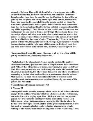adversity. He knew Him as He died on Calvary, bearing our sins in His
own body on the tree. He knew Him as dead, and buried in the tomb of
Joseph, and as risen from the dead for our justification. He knew Him as
gone up into the glory, and sitting at the right hand of God, clothed with
honor and majesty. Becauseofall this, the apostle trusted his Lord. On
what better ground could he have gone? What could be more reasonable
than that he should entrust his all with One so fitted to preserve him till he
day of His appearing? Dearfriends, do you really know Christ Jesus as a
real person? Do you trust in Him as now living? I beseechyou do not trust
the weightof your salvation upon a doctrine. A statement, an abstraction
cannot save you, you need the active interference of a person. Do not trust
in a form of faith, or in a code of rules. What are they? Trust in the living
person of Him who, though He was dead, rose again, and everlives to make
intercessionfor us at the right hand of God, even the Father. I trust that
you have no hesitation as to faith in Him, but that you can sing with me—
“Jesus, my God, I know His name, His name is all my trust, Nor will He
put my soul to shame, Nor let my hope be lost.”
Paul also knew the characterof Jesus whom he trusted. His perfect
characterabundantly justified the apostle’s implicit trust. Paul could have
said, “I know that I trust in one who is no mere man, but very Godof very
God. I have not put my soul into the keeping of a priest, like unto the sons
of Aaron, who must die, but I have rested myself in one whose priesthoodis
according to the law of an endless life—a priest forever after the order of
Melchizedek. He upon whom I confide is He without whom was not
anything made that was made, who sustains all things by the word of His
power, and who at His
4 Confidence and ConcernSermon #1913
4 Volume 32
coming shall shake both the heavens and the earth, for all fullness of divine
energy dwells in Him.” Paul knew that his Christ was God as well as man,
and so he felt safe in relying upon Him. He knew also that this blessed
person was pre-eminently satisfactoryto the heart of the eternal God.
What manner of perfection must concentrate itselfin Him in whom the
Father Himself delights? Think of Him as the greatsacrifice for sin, which
has made a complete, absolute, and everlasting atonement, to which,
nothing can be added, from which nothing shall ever be takenaway. Think
 