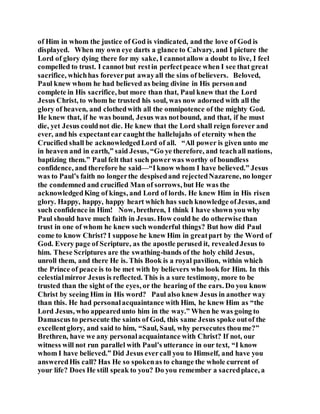 of Him in whom the justice of God is vindicated, and the love of God is
displayed. When my own eye darts a glance to Calvary, and I picture the
Lord of glory dying there for my sake, I cannotallow a doubt to live, I feel
compelled to trust. I cannot but restin perfectpeace when I see that great
sacrifice, whichhas foreverput awayall the sins of believers. Beloved,
Paul knew whom he had believed as being divine in His personand
complete in His sacrifice, but more than that, Paul knew that the Lord
Jesus Christ, to whom he trusted his soul, was now adorned with all the
glory of heaven, and clothedwith all the omnipotence of the mighty God.
He knew that, if he was bound, Jesus was notbound, and that, if he must
die, yet Jesus couldnot die. He knew that the Lord shall reign forever and
ever, and his expectantear caughtthe hallelujahs of eternity when the
Crucified shall be acknowledgedLord of all. “All power is given unto me
in heaven and in earth,” said Jesus, “Go ye therefore, and teachall nations,
baptizing them.” Paul felt that such powerwas worthy of boundless
confidence, and therefore he said—“Iknow whom I have believed.” Jesus
was to Paul’s faith no longerthe despisedand rejectedNazarene, no longer
the condemned and crucified Man of sorrows, but He was the
acknowledgedKing of kings, and Lord of lords. He knew Him in His risen
glory. Happy, happy, happy heart which has such knowledge ofJesus, and
such confidence in Him! Now, brethren, I think I have shown you why
Paul should have much faith in Jesus. How could he do otherwise than
trust in one of whom he knew such wonderful things? But how did Paul
come to know Christ? I suppose he knew Him in greatpart by the Word of
God. Every page of Scripture, as the apostle perused it, revealedJesus to
him. These Scriptures are the swathing-bands of the holy child Jesus,
unroll them, and there He is. This Book is a royal pavilion, within which
the Prince of peace is to be met with by believers who look for Him. In this
celestialmirror Jesus is reflected. This is a sure testimony, more to be
trusted than the sight of the eyes, or the hearing of the ears. Do you know
Christ by seeing Him in His word? Paul also knew Jesus in another way
than this. He had personalacquaintance with Him, he knew Him as “the
Lord Jesus, who appearedunto him in the way.” When he was going to
Damascus to persecute the saints of God, this same Jesus spoke outof the
excellentglory, and said to him, “Saul, Saul, why persecutes thoume?”
Brethren, have we any personalacquaintance with Christ? If not, our
witness will not run parallel with Paul’s utterance in our text, “I know
whom I have believed.” Did Jesus evercall you to Himself, and have you
answeredHis call? Has He so spokenas to change the whole current of
your life? Does He still speak to you? Do you remember a sacredplace, a
 