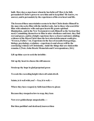 built. How does a man know whom he has believed? How is he fully
persuaded of Christ’s powerto save him and to keephim? He knows, we
answer, and is persuaded, by the experiences ofhis own heart and life.
The lessonofthese uncertainties seems to be that Christ denies Himself to
the man who seeks Him with the intellect only, but to those who searchfor
Him with submissive wills and open hearts He grants spiritual
illumination, and in the New Testamentreveals Himself as the Saviourthey
need. Committing themselves to Him in utter obedience and trust, they find
rest and peace, andin a bright experience have a clearerand more abiding
evidence of the RisenChrist than the best attesteddocument could give.
“Evenso, Father,” etc. Experience in the face of assaults from geology,
biology, psychology, evolution—experience is and always will be the
convincing evidence of Christianity. Amid the things that are shakenthis
remains.1 [Note:John Brash:Memorials and Correspondence, 261.]
Lift up thine eyes to seek the invisible:
Stir up thy heart to choose the still unseen:
Strain up thy hope in glad perpetual green
To scale the exceeding height where all saints dwell.
Saints, is it well with you?—Yea, it is well.—
Where they have reaped, by faith kneelthou to glean:
Becausethey stoopedso low to reap, they lean
Now over goldenharps unspeakable.—
But thou purblind and deafened, knowestthou
 