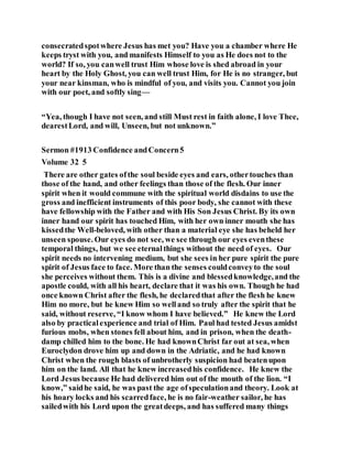 consecratedspotwhere Jesus has met you? Have you a chamber where He
keeps tryst with you, and manifests Himself to you as He does not to the
world? If so, you canwell trust Him whose love is shed abroad in your
heart by the Holy Ghost, you can well trust Him, for He is no stranger, but
your near kinsman, who is mindful of you, and visits you. Cannot you join
with our poet, and softly sing—
“Yea, though I have not seen, and still Must rest in faith alone, I love Thee,
dearestLord, and will, Unseen, but not unknown.”
Sermon #1913 Confidence andConcern5
Volume 32 5
There are other gates ofthe soul beside eyes and ears, othertouches than
those of the hand, and other feelings than those of the flesh. Our inner
spirit when it would commune with the spiritual world disdains to use the
gross and inefficient instruments of this poor body, she cannot with these
have fellowship with the Father and with His Son Jesus Christ. By its own
inner hand our spirit has touched Him, with her own inner mouth she has
kissedthe Well-beloved, with other than a material eye she has beheld her
unseen spouse. Our eyes do not see, we see through our eyes eventhese
temporal things, but we see eternalthings without the need of eyes. Our
spirit needs no intervening medium, but she sees in her pure spirit the pure
spirit of Jesus face to face. More than the senses couldconveyto the soul
she perceives without them. This is a divine and blessedknowledge,and the
apostle could, with all his heart, declare that it was his own. Though he had
once known Christ after the flesh, he declaredthat after the flesh he knew
Him no more, but he knew Him so welland so truly after the spirit that he
said, without reserve, “I know whom I have believed.” He knew the Lord
also by practicalexperience and trial of Him. Paul had tested Jesus amidst
furious mobs, when stones fell about him, and in prison, when the death-
damp chilled him to the bone. He had knownChrist far out at sea, when
Euroclydon drove him up and down in the Adriatic, and he had known
Christ when the rough blasts of unbrotherly suspicion had beatenupon
him on the land. All that he knew increasedhis confidence. He knew the
Lord Jesus because He had delivered him out of the mouth of the lion. “I
know,” saidhe said, he was past the age ofspeculationand theory. Look at
his hoary locks and his scarredface, he is no fair-weather sailor, he has
sailedwith his Lord upon the greatdeeps, and has suffered many things
 