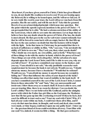 Dearheart, if you have given yourself to Christ, Christ has given Himself
to you, do not doubt His readiness to receive you! If you are leaning upon
the Beloved, He is willing to be leaned upon, and He will never fail you. If
in very truth His word is your trust, the Lord will never run back from His
promise. Has He not saidit, and will He not do it? Take this for granted.
Receive it as an acknowledgedprinciple which none may question. But
the point which the apostle expresslymentions is the powerof Christ—“I
am persuadedthat he is able.” He had a solemnconviction of the ability of
the Lord Jesus, who is able to save unto the uttermost. Let us hope that no
believer here has any doubt about the powerof Christ, if he has, the doubt
is most absurd. He that goes to the sea for saltwater cannotrationally fear
that he will be forced to come back with an empty bucket. He that lifts up
his face to the sun canhave no doubt but that his features will be bright
with the light. So he that turns to Christ may be persuaded that there is
no lack of sufficiency or ability in Him. “Oh,” says one, “I do not doubt the
ability of Christ to save me.” May I ask you, then, what you do doubt?
“Oh, I doubt my own merit, my own ability, and so forth.” What have any
of these things to do with the matter in hand, which is the powerof Jesus?
These things are out of the circle altogether. All the salvation of a man
depends upon the Lord Jesus Christ, and if He is able to save you, why are
you full of fears? If you have committed your money to the banker, and
you say, “I am afraid it is not safe,” the only justifiable reasonfor such
suspicionmust be because the bank is not solvent. Would you say, “I doubt
about my money, because I have a headache?”Would that be rational?
Would you say, “I am afraid my money is unsafe because my eyesightis
failing me?” Does that influence the safety of your deposit at the bank?
Nothing can affectthat matter but want of stability in the bank itself. If
you have committed yourself to the care of the Lord Jesus Christ, I cannot
listen to those miserable “ifs” and “buts,” they are unreasonable and
irrelevant. I blow them awayas so much chaff. If Jesus is able to save, and
you are trusting Him, there is no room for distrust. Can you doubt the
Lord’s ability? Have we not believed in His Godhead, and in the almighty
powerwith which the Father has girt Him as the God-man, the Mediator,
now that He has gone up into His everlasting reward? If these be facts, how
can it be difficult to trust such a one? Trust my soul with Christ! Why, if I
had all your souls within my body, I could trust them all to Him, and if
every sin that man has done, in thought, and word, and deed, since worlds
were made, or time began, could meet upon my one guilty head—I dare say
it— the precious blood of Jesus couldwash them all away. Trust Him with
one soul! Yes, indeed, it seems too little a thing. He that goes onboard a
 