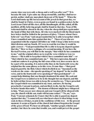enemy since you were only a sheep, and a wolf was after you?” “It is
because He said, ‘I give unto my sheep eternallife, and they shall never
perish, neither shall any man pluck them out of My hand.’” When the
Lord shall make up His lastaccount of His jewels in that great day, we
shall be found in Christ, even as gems are found in a goldencasket. In the
Lord Jesus Christ all His elect, all His bloodbought, all His called, all His
justified, all His believing people shall be found in that day. None of His
redeemedshall be absentin the day when the sheepshall pass againunder
the hand of Him that tells them. All who were marked with the blood-mark
here below shall be folded in the pastures of glory. “I know whom I have
believed,” says Paul, “and am persuaded that he is able to keepthat which
I have committed unto him againstthat day.” Those of you who are
acquainted with the original will follow me while I forge a link betweenmy
third division and my fourth. If I were to read the text thus it would be
quite correct—“Iam persuadedthat He is able to keepmy deposit against
that day.” Here we have a glimpse of a secondmeaning. If you have the
RevisedVersion, you will find in the margin, “that which he has committed
to me,” and the original allows us to read the verse whicheverway we
choose—“He is able to keepthat which I have committed unto him”—or
“that which he has committed unto me.” This last expression, though I
could not endorse it as giving the full sense ofthe text, does seemto me to
be a part of its meaning. It is noteworthy that, in the fourteenth verse, the
original has the same phrase as in this verse. It runs thus—“that good
deposit guard by the Holy Ghost which dwelleth in us.” Inasmuch as the
words are the same—the apostle speaking of“my deposit” in the twelfth
verse, and in the fourteenth verse speaking of “that gooddeposit”—I
cannot help thinking that one thought dominated his mind. His soul and
the Gospelwere so united as to be in his thought but one deposit, and this
he believed that Jesus was able to keep. He seemedto say, “I have preached
the Gospelwhich was committed to my trust, and now, for having
preachedit, I am put in prison, and am likely to die, but the Gospelis safe
in better hands than mine.” The demon of distrust might have whispered
to him, “Paul, you are now silenced, and your Gospelwill be silencedwith
you, the church will die out, truth will become extinct.” “No, no,” says
Paul, “I am not ashamed, for I know that He is able to guard my deposit
againstthat day.” I cannot tell you what heart-cheerit often brings to my
soul, in these evil days, to join in the confidence of this text. At the present
moment, it seems as if parts of the church had almostforgotten the Gospel
of the grace ofGod. We hear on all hands, “another gospel, whichis not
another; but there be some that trouble you, and would pervert the gospel
 