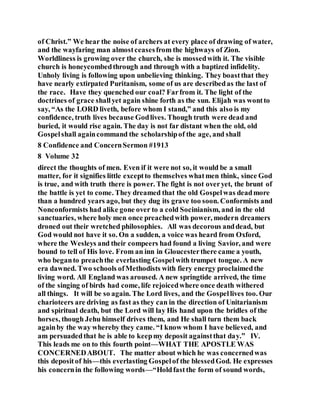 of Christ.” We hear the noise of archers at every place of drawing of water,
and the wayfaring man almostceasesfrom the highways of Zion.
Worldliness is growing over the church, she is mossedwith it. The visible
church is honeycombedthrough and through with a baptized infidelity.
Unholy living is following upon unbelieving thinking. They boastthat they
have nearly extirpated Puritanism, some of us are describedas the last of
the race. Have they quenched our coal? Farfrom it. The light of the
doctrines of grace shallyet again shine forth as the sun. Elijah was wontto
say, “As the LORD liveth, before whom I stand,” and this also is my
confidence, truth lives because Godlives. Though truth were dead and
buried, it would rise again. The day is not far distant when the old, old
Gospelshall againcommand the scholarshipof the age, and shall
8 Confidence and ConcernSermon #1913
8 Volume 32
direct the thoughts of men. Even if it were not so, it would be a small
matter, for it signifies little exceptto themselves whatmen think, since God
is true, and with truth there is power. The fight is not overyet, the brunt of
the battle is yet to come. They dreamed that the old Gospelwas deadmore
than a hundred years ago, but they dug its grave too soon. Conformists and
Nonconformists had alike gone over to a cold Socinianism, and in the old
sanctuaries, where holy men once preachedwith power, modern dreamers
droned out their wretched philosophies. All was decorous anddead, but
God would not have it so. On a sudden, a voice was heard from Oxford,
where the Wesleys and their compeers had found a living Savior, and were
bound to tell of His love. From an inn in Gloucesterthere came a youth,
who beganto preachthe everlasting Gospelwith trumpet tongue. A new
era dawned. Two schools ofMethodists with fiery energy proclaimedthe
living word. All England was aroused. A new springtide arrived, the time
of the singing of birds had come, life rejoicedwhere once death withered
all things. It will be so again. The Lord lives, and the Gospellives too. Our
charioteers are driving as fast as they can in the direction of Unitarianism
and spiritual death, but the Lord will lay His hand upon the bridles of the
horses, though Jehu himself drives them, and He shall turn them back
againby the way whereby they came. “I know whom I have believed, and
am persuadedthat he is able to keepmy deposit againstthat day.” IV.
This leads me on to this fourth point—WHAT THE APOSTLE WAS
CONCERNEDABOUT. The matter about which he was concernedwas
this depositof his—this everlasting Gospelof the blessedGod. He expresses
his concernin the following words—“Holdfastthe form of sound words,
 