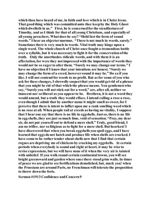 which thou have heard of me, in faith and love which is in Christ Jesus.
That goodthing which was committed unto thee keepby the Holy Ghost
which dwelleth in us.” First, he is concernedfor the steadfastnessof
Timothy, and as I think for that of all young Christians, and especiallyof
all young preachers. Whatdoes he say? “Hold fast the form of sound
words.” I hear an objectormurmur, “There is not much in words, surely.”
Sometimes there is very much in words. Vital truth may hinge upon a
single word. The whole church of Christ once fought a tremendous battle
over a syllable, but it was necessaryto fight it for the conservationofthe
truth. Only the unorthodox ridicule words, and with them it is an
affectation, for were they not impressed with the importance of words they
would not be so eagerto alter them. “Surely we may change our terms.” I
have no objection if I know that your intentions are honest. “Surely we
may change the form of a creed, howeversound it may be.” Do so if you
like. I will not contend for words to no profit. But as for some of you who
ask for these changes, I shrewdly suspectthat you would getrid of a phrase
that you might be rid of that which the phrase means. You gentlemenwho
say, “Surely you will not stick out for a word,” are, after all, neither so
innocent nor so liberal as you appearto be. Brethren, it is not a word they
would amend, but a truth they would efface. I intend calling a rose a rose,
even though I admit that by another name it might smell as sweet, for I
perceive that there is intent to inflict upon me a rank smelling weedwhich
is no rose at all. When people rail at creeds as having no vitality, I suppose
that I hear one say that there is no life in eggshells. Justso, there is no life
in egg shells, they are just so much lime, void of sensation. “Pray, my dear
sir, do not put yourself out to defend a mere shell.” Truly, goodfriend, I
am no trifler, nor so litigious as to fight for a mere shell. But hearken! I
have discoveredthat when you break eggshellsyou spoil eggs, andI have
learned that eggs do not hatch and produce life when shells are cracked. I
have come to be rather tender about shells now that I find that certain
rogues are depriving me of chickens by cracking my eggshells. At certain
periods when everybody is sound and right at heart, it may be wise to
revise expressions, but we will have none of it when the very air is tainted
with unbelief. If you walk round certain continental towns, you will see
bright greenswardand garden where once there stoodgrim walls. In times
of peace we are gladto see fortifications demolished, but, mark you! when
the Prussians are around Paris, no Frenchman will tolerate the proposition
to throw down the forts.
Sermon #1913 Confidence andConcern9
 