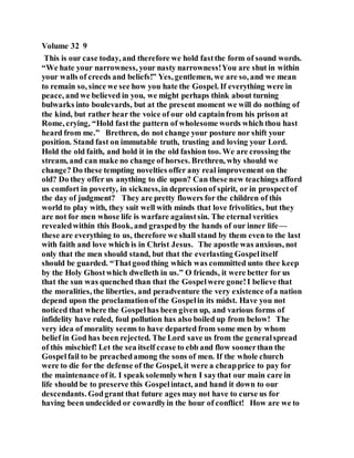 Volume 32 9
This is our case today, and therefore we hold fastthe form of sound words.
“We hate your narrowness, your nasty narrowness!You are shut in within
your walls of creeds and beliefs!” Yes, gentlemen, we are so, and we mean
to remain so, since we see how you hate the Gospel. If everything were in
peace, and we believed in you, we might perhaps think about turning
bulwarks into boulevards, but at the present moment we will do nothing of
the kind, but rather hear the voice of our old captainfrom his prison at
Rome, crying, “Hold fastthe pattern of wholesome words which thou hast
heard from me.” Brethren, do not change your posture nor shift your
position. Stand fast on immutable truth, trusting and loving your Lord.
Hold the old faith, and hold it in the old fashion too. We are crossing the
stream, and can make no change of horses. Brethren, why should we
change? Do these tempting novelties offer any real improvement on the
old? Do they offer us anything to die upon? Can these new teachings afford
us comfort in poverty, in sickness,in depressionof spirit, or in prospectof
the day of judgment? They are pretty flowers for the children of this
world to play with, they suit well with minds that love frivolities, but they
are not for men whose life is warfare againstsin. The eternal verities
revealedwithin this Book, and graspedby the hands of our inner life—
these are everything to us, therefore we shall stand by them even to the last
with faith and love which is in Christ Jesus. The apostle was anxious, not
only that the men should stand, but that the everlasting Gospelitself
should be guarded. “Thatgoodthing which was committed unto thee keep
by the Holy Ghostwhich dwelleth in us.” O friends, it were better for us
that the sun was quenched than that the Gospelwere gone!I believe that
the moralities, the liberties, and peradventure the very existence ofa nation
depend upon the proclamationof the Gospelin its midst. Have you not
noticed that where the Gospelhas been given up, and various forms of
infidelity have ruled, foul pollution has also boiled up from below! The
very idea of morality seems to have departed from some men by whom
belief in God has been rejected. The Lord save us from the generalspread
of this mischief! Let the sea itself cease to ebb and flow soonerthan the
Gospelfail to be preachedamong the sons of men. If the whole church
were to die for the defense of the Gospel, it were a cheapprice to pay for
the maintenance of it. I speak solemnlywhen I saythat our main care in
life should be to preserve this Gospelintact, and hand it down to our
descendants. Godgrant that future ages may not have to curse us for
having been undecided or cowardlyin the hour of conflict! How are we to
 