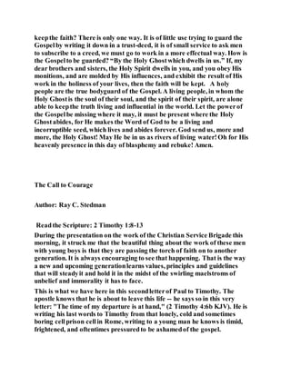 keepthe faith? There is only one way. It is of little use trying to guard the
Gospelby writing it down in a trust-deed, it is of small service to ask men
to subscribe to a creed, we must go to work in a more effectual way. How is
the Gospelto be guarded? “By the Holy Ghostwhich dwells in us.” If, my
dear brothers and sisters, the Holy Spirit dwells in you, and you obey His
monitions, and are molded by His influences, and exhibit the result of His
work in the holiness of your lives, then the faith will be kept. A holy
people are the true bodyguard of the Gospel. A living people, in whom the
Holy Ghostis the soul of their soul, and the spirit of their spirit, are alone
able to keepthe truth living and influential in the world. Let the powerof
the Gospelbe missing where it may, it must be present where the Holy
Ghostabides, for He makes the Word of God to be a living and
incorruptible seed, which lives and abides forever. God send us, more and
more, the Holy Ghost! May He be in us as rivers of living water!Oh for His
heavenly presence in this day of blasphemy and rebuke! Amen.
The Call to Courage
Author: Ray C. Stedman
Readthe Scripture: 2 Timothy 1:8-13
During the presentation on the work of the Christian Service Brigade this
morning, it struck me that the beautiful thing about the work of these men
with young boys is that they are passing the torch of faith on to another
generation. It is always encouraging to see that happening. That is the way
a new and upcoming generationlearns values, principles and guidelines
that will steadyit and hold it in the midst of the swirling maelstroms of
unbelief and immorality it has to face.
This is what we have here in this secondletterof Paul to Timothy. The
apostle knows that he is about to leave this life -- he says so in this very
letter: "The time of my departure is at hand," (2 Timothy 4:6b KJV). He is
writing his last words to Timothy from that lonely, cold and sometimes
boring cellprison cellin Rome, writing to a young man he knows is timid,
frightened, and oftentimes pressuredto be ashamedof the gospel.
 