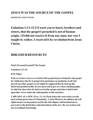 JESUS WAS THE SOURCEOF THE GOSPEL
EDITED BY GLENN PEASE
Galatians 1:11-1211I want you to know, brothers and
sisters, that the gospel I preached is not of human
origin. 12I did not receiveit from any man, nor was I
taught it; rather, I receivedit by revelationfrom Jesus
Christ.
BIBLEHUB RESOURCES
Paul's PersonalGraspOf The Gospel
Galatians 1:11-24
R.M. Edgar
Paul, as we have seen, is so certain of the gospelof grace being the only gospel
for sinful men, that he is prepared to pronounce an anathema on all who
preach any other gospel. Lestit might be supposed that he took up this
intolerant positionrashly, he now proceeds to give us a short autobiography,
in which he shows how he had receivedthe gospel, and what a hold it had
upon him. Let us notice the salientpoints in this narrative.
I. HIS LIFE AS A JEW. (Vers. 13, 14.)Paul, before his conversion, was the
most zealous persecutorof Christianity. A strict Pharisee, he added to his self-
righteousness anuncommon zeal for the old religion, and hesitatednot to
persecute to the death those who had embraced the new. He was zealous, but
not according to knowledge.
 