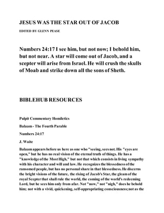 JESUS WAS THE STAR OUT OF JACOB
EDITED BY GLENN PEASE
Numbers 24:17 I see him, but not now; I behold him,
but not near. A star will come out of Jacob, and a
scepter will arise from Israel. He will crush the skulls
of Moab and strike down all the sons of Sheth.
BIBLEHUB RESOURCES
Pulpit Commentary Homiletics
Balaam- The Fourth Parable
Numbers 24:17
J. Waite
Balaamappears before us here as one who "seeing, seesnot. His "eyes are
open," but he has no real vision of the eternal truth of things. He has a
"knowledgeofthe MostHigh," but not that which consists in living sympathy
with his characterand will and law. He recognizes the blessednessofthe
ransomed people, but has no personal share in that blessedness. He discerns
the bright visions of the future, the rising of Jacob's Star, the gleamof the
royal Scepterthat shall rule the world, the coming of the world's redeeming
Lord, but he sees him only from afar. Not "now," not "nigh," does he behold
him; not with a vivid, quickening, self-appropriating consciousness;not as the
 