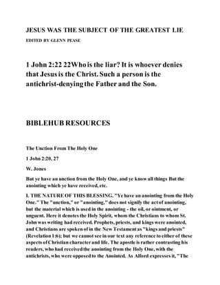 JESUS WAS THE SUBJECT OF THE GREATEST LIE
EDITED BY GLENN PEASE
1 John 2:22 22Whois the liar? It is whoever denies
that Jesus is the Christ. Such a person is the
antichrist-denyingthe Father and the Son.
BIBLEHUB RESOURCES
The Unction From The Holy One
1 John 2:20, 27
W. Jones
But ye have an unction from the Holy One, and ye know all things But the
anointing which ye have received, etc.
I. THE NATURE OF THIS BLESSING. "Ye have an anointing from the Holy
One." The "unction," or "anointing," does not signify the actof anointing,
but the material which is used in the anointing - the oil, or ointment, or
unguent. Here it denotes the Holy Spirit, whom the Christians to whom St.
John was writing had received. Prophets, priests, and kings were anointed,
and Christians are spokenof in the New Testamentas "kings and priests"
(Revelation1:6); but we cannot see in our text any reference to either of these
aspects ofChristian characterand life. The apostle is rather contrasting his
readers, who had receivedthe anointing from the Holy One, with the
antichrists, who were opposedto the Anointed. As Alford expresses it, "The
 