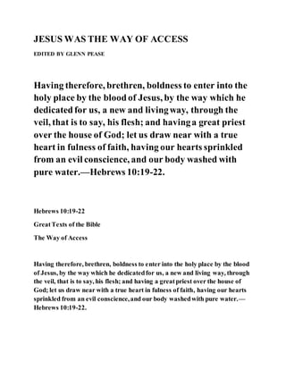 JESUS WAS THE WAY OF ACCESS
EDITED BY GLENN PEASE
Having therefore, brethren, boldness to enter into the
holy place by the bloodof Jesus, by the way which he
dedicatedfor us, a new and livingway, through the
veil, that is to say, his flesh; and havinga great priest
over the house of God; let us draw near with a true
heart in fulness of faith, having our hearts sprinkled
from an evil conscience, and our body washed with
pure water.—Hebrews 10:19-22.
Hebrews 10:19-22
GreatTexts of the Bible
The Way of Access
Having therefore, brethren, boldness to enter into the holy place by the blood
of Jesus, by the way which he dedicatedfor us, a new and living way, through
the veil, that is to say, his flesh; and having a greatpriest over the house of
God; let us draw near with a true heart in fulness of faith, having our hearts
sprinkled from an evil conscience,and our body washedwith pure water.—
Hebrews 10:19-22.
 