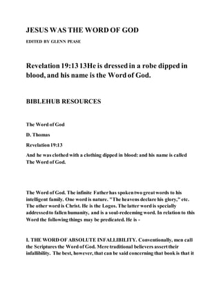 JESUS WAS THE WORD OF GOD
EDITED BY GLENN PEASE
Revelation19:1313He is dressedin a robe dipped in
blood, and his name is the Wordof God.
BIBLEHUB RESOURCES
The Word of God
D. Thomas
Revelation19:13
And he was clothed with a clothing dipped in blood: and his name is called
The Word of God.
The Word of God. The infinite Fatherhas spokentwo greatwords to his
intelligent family. One word is nature. "The heavens declare his glory," etc.
The other word is Christ. He is the Logos. The latter word is specially
addressedto fallen humanity, and is a soul-redeeming word. In relation to this
Word the following things may be predicated. He is -
I. THE WORD OF ABSOLUTE INFALLIBILITY. Conventionally, men call
the Scriptures the Word of God. Mere traditional believers asserttheir
infallibility. The best, however, that can be said concerning that book is that it
 