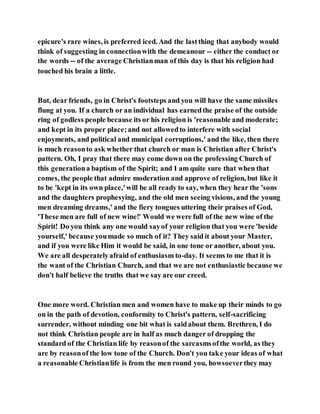 epicure's rare wines, is preferred iced. And the lastthing that anybody would
think of suggesting in connectionwith the demeanour -- either the conduct or
the words -- of the average Christianman of this day is that his religion had
touched his brain a little.
But, dear friends, go in Christ's footsteps and you will have the same missiles
flung at you. If a church or an individual has earnedthe praise of the outside
ring of godless people because its or his religion is 'reasonable and moderate;
and kept in its proper place;and not allowedto interfere with social
enjoyments, and political and municipal corruptions,' and the like, then there
is much reasonto ask whether that church or man is Christian after Christ's
pattern. Oh, I pray that there may come down on the professing Church of
this generationa baptism of the Spirit; and I am quite sure that when that
comes, the people that admire moderation and approve of religion, but like it
to be 'kept in its own place,'will be all ready to say, when they hear the 'sons
and the daughters prophesying, and the old men seeing visions, and the young
men dreaming dreams,' and the fiery tongues uttering their praises of God,
'These men are full of new wine!' Would we were full of the new wine of the
Spirit! Do you think any one would sayof your religion that you were 'beside
yourself,' because youmade so much of it? They said it about your Master,
and if you were like Him it would be said, in one tone or another, about you.
We are all desperatelyafraid of enthusiasm to-day. It seems to me that it is
the want of the Christian Church, and that we are not enthusiastic because we
don't half believe the truths that we say are our creed.
One more word. Christian men and women have to make up their minds to go
on in the path of devotion, conformity to Christ's pattern, self-sacrificing
surrender, without minding one bit what is saidabout them. Brethren, I do
not think Christian people are in half as much danger of dropping the
standard of the Christian life by reasonof the sarcasmsofthe world, as they
are by reasonof the low tone of the Church. Don't you take your ideas of what
a reasonable Christianlife is from the men round you, howsoeverthey may
 