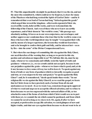 IV. That this unpardonable sin might be pardoned, that it was the sin, and not
the men who committed it, which could never be forgiven, is clear:for many
of the Pharisees who had long resistedthe Spirit of God in Christ—and be it
remembered that even Saul of Tarsus had long "kickedagainstthe goads"
which urged him towardthe kingdom—afterwards repentedof their sin,
receivedHis words, believed His works, and were welcomedinto the
fellowship of the Church. And even of those who never knew an earthly
repentance, and of their doom in "the world to come," this passage says
absolutely nothing. It leaves us to our own conjectures, ourown hopes; and
neither approves nor condemns those who trust that in the world to come even
those who leave this world impenitent may be taught "evenagainsttheir will,
and by means of a largerexperience, the lessons they would not learn here;
and so be brought to confess theirguilt and folly, and be takenat last—so as
by fire—into the arms" of the Divine Compassionand Love.
V. But where lies our danger of committing this sin againstthe Holy Ghost,
our need therefore of the warning that, so long as we persist in this sin,
pardon and salvationare impossible to us? We fall into this sin, must be my
reply, wheneverwe consciouslyand wilfully resistthe Spirit of truth and
goodness—whenever, i.e., we see a truth and do not acceptit, because it cuts
our prejudices againstthe grain—wheneverwe know what is good, and yet do
it not, because we love some evil way too well to leave it. To speak againstany
form of truth or any form of goodnesswhichwe inwardly recognise as good
and true, or even suspectto be true and good, is "to speak againstthe Holy
Ghost":and, be it remembered, "deeds speak louderthan words." In our
religious life we sin againstthe Holy Ghostif, as we read the gospel, we learn
that in Christ Jesus we have preciselysuch a Saviour from all sin and
uncleanness as we need—if, as we read, I say, conscienceleaps up in approval
of what we read and urges us to acceptthe offered salvation, and we refuse to
listen because we are too engrossedwith the outward affairs of life, or too
attachedto some of the forms of sin from which Christ would save us to part
with them yet, we commit the sin which cannot be pardoned, and from which
we cannot be saved so long as we cleave to it. Or, again, if after we have
accepted, orprofessedto accept, His salvation, we catchglimpses of new and
higher truths, and shut our eyes againstthem because we do not want to be at
 
