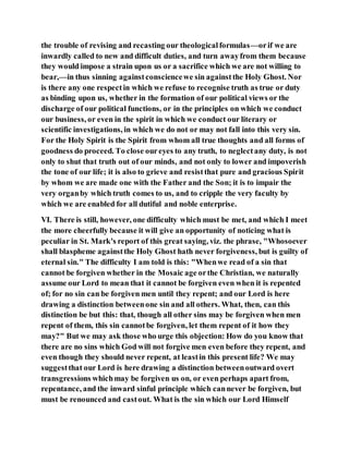 the trouble of revising and recasting our theologicalformulas—orif we are
inwardly called to new and difficult duties, and turn awayfrom them because
they would impose a strain upon us or a sacrifice which we are not willing to
bear,—in thus sinning againstconsciencewe sin againstthe Holy Ghost. Nor
is there any one respectin which we refuse to recognise truth as true or duty
as binding upon us, whether in the formation of our political views or the
discharge of our political functions, or in the principles on which we conduct
our business, or even in the spirit in which we conduct our literary or
scientific investigations, in which we do not or may not fall into this very sin.
For the Holy Spirit is the Spirit from whom all true thoughts and all forms of
goodness do proceed. To close oureyes to any truth, to neglectany duty, is not
only to shut that truth out of our minds, and not only to lower and impoverish
the tone of our life; it is also to grieve and resistthat pure and gracious Spirit
by whom we are made one with the Father and the Son; it is to impair the
very organby which truth comes to us, and to cripple the very faculty by
which we are enabled for all dutiful and noble enterprise.
VI. There is still, however, one difficulty which must be met, and which I meet
the more cheerfully because it will give an opportunity of noticing what is
peculiar in St. Mark's report of this great saying, viz. the phrase, "Whosoever
shall blaspheme againstthe Holy Ghost hath never forgiveness, but is guilty of
eternal sin." The difficulty I am told is this: "Whenwe read of a sin that
cannot be forgiven whether in the Mosaic age orthe Christian, we naturally
assume our Lord to mean that it cannot be forgiven even when it is repented
of; for no sin can be forgiven men until they repent; and our Lord is here
drawing a distinction betweenone sin and all others. What, then, can this
distinction be but this: that, though all other sins may be forgiven when men
repent of them, this sin cannotbe forgiven, let them repent of it how they
may?" But we may ask those who urge this objection: How do you know that
there are no sins which God will not forgive men even before they repent, and
even though they should never repent, at leastin this present life? We may
suggestthat our Lord is here drawing a distinction betweenoutward overt
transgressions whichmay be forgiven us on, or even perhaps apart from,
repentance, and the inward sinful principle which cannever be forgiven, but
must be renounced and castout. What is the sin which our Lord Himself
 