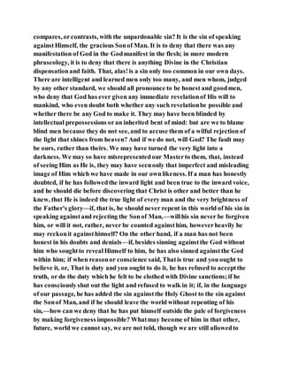 compares, orcontrasts, with the unpardonable sin? It is the sin of speaking
againstHimself, the gracious Sonof Man. It is to deny that there was any
manifestation of God in the Godmanifest in the flesh; in more modern
phraseology, it is to deny that there is anything Divine in the Christian
dispensationand faith. That, alas!is a sin only too common in our own days.
There are intelligent and learned men only too many, and men whom, judged
by any other standard, we should all pronounce to be honest and goodmen,
who deny that God has ever given any immediate revelationof His will to
mankind, who even doubt both whether any such revelationbe possible and
whether there be any God to make it. They may have been blinded by
intellectual prepossessions oran inherited bent of mind: but are we to blame
blind men because they do not see, and to accuse them of a wilful rejection of
the light that shines from heaven? And if we do not, will God? The fault may
be ours, rather than theirs. We may have turned the very light into a
darkness. We may so have misrepresentedour Masterto them, that, instead
of seeing Him as He is, they may have seenonly that imperfect and misleading
image of Him which we have made in our ownlikeness. If a man has honestly
doubted, if he has followedthe inward light and been true to the inward voice,
and he should die before discovering that Christ is other and better than he
knew, that He is indeed the true light of every man and the very brightness of
the Father's glory—if, that is, he should never repent in this world of his sin in
speaking againstand rejecting the Sonof Man,—willhis sin never be forgiven
him, or will it not, rather, never be counted againsthim, howeverheavily he
may reckonit againsthimself? On the other hand, if a man has not been
honest in his doubts and denials—if, besides sinning againstthe God without
him who soughtto revealHimself to him, he has also sinned againstthe God
within him; if when reasonor conscience said, Thatis true and you ought to
believe it, or, That is duty and you ought to do it, he has refused to acceptthe
truth, or do the duty which he felt to be clothed with Divine sanctions;if he
has consciouslyshut out the light and refused to walk in it; if, in the language
of our passage, he has added the sin againstthe Holy Ghost to the sin against
the Sonof Man, and if he should leave the world without repenting of his
sin,—how can we deny that he has put himself outside the pale of forgiveness
by making forgiveness impossible? Whatmay become of him in that other,
future, world we cannot say, we are not told, though we are still allowedto
 