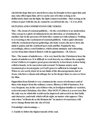 cherish the hope that new moral forces may be brought to bear upon him and
may take effectupon him; all we can be sure of is that so long as he
deliberately shuts out the light, the light cannotreach him—that so long as he
refuses to part with his sin, he cannotbe savedfrom his sin.—S. Cox, D.D.
OUTLINES AND COMMENTSON THE VERSES
Mar . The strain of constant publicity.—In the crowdthere is no moderation.
They can go to a pitch of enthusiasm in one direction, or of animosity in
another; but in the presence ofChrist they cannot act with calmness. Nothing
is so wearing as the excitement of constantpublicity. Unless quiet alternate
with the excitementof great gatherings, the body wastes,the nerve frets, the
mind is jaded, and the soulitself goes stale andflat. Popularity has,
accordingly, often a cruel kindness, which claims untimely and exhausting
service from him whom it flatters with its approbation.—R. Glover.
Mar . The taunts of unbelievers.—It is very hard for the Christian to bear the
taunts of unbelievers. It is difficult to work bravely on, without the sympathy
of one's fellows;it requires great grace notutterly to lose heart, to bear being
calleda fanatic, to be sneeredat and scorned. To human nature such
treatment gives keenestpain; yet God's grace is sufficient to triumph in us.
When we are sorely tried, let us not think of the discouragements,but of
Jesus, who bore a shame and obloquy for us far deeper than we can ever bear
for Him.
Opposition from friends is very common in the careerofreformers and of
those who depart from the ordinary course. History is full of instances. It is
very frequent, too, in the case ofthose who, in irreligious families or societies,
seek to become Christians. (See Mat ; Mat 10:35-37.)Here is a severe test. But
the only way in which this world can be improved and saved is by that faith,
and character, and truth which will do right, no matter who opposes. They
who when "at Rome do as the Romans do" in matters of conscience, will
never change Rome into the city of God.
Friendship's shortcomings.—
1. Unable to follow the highestmoods of the soul.
 