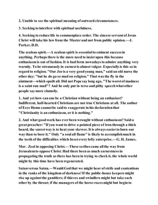 2. Unable to see the spiritual meaning of outward circumstances.
3. Seeking to interfere with spiritual usefulness.
4. Seeking to reduce life to commonplace order. The sincere servantof Jesus
Christ will take his law from the Masterand not from public opinion.—J.
Parker, D.D.
The zealous spirit.—A zealous spirit is essentialto eminent successin
anything. Perhaps there is the more need to insist upon this because
enthusiasm is out of fashion. It is bad form nowadays to admire anything very
warmly. To be strenuously in earnestis almost vulgar. Especiallyis this so in
regard to religion. "Our Joe is a very goodyoung man," said an old nurse the
other day; "but he do go so mad on religion." That was the fly in the
ointment—which spoilt all. Did not Pope say long ago, "The worstof madness
is a saint run mad"? And he only put in terse and pithy speechwhatother
people saymore clumsily.
1. And yet how can one be a Christian without being an enthusiast?
Indifferent, half-hearted Christians are not true Christians at all. The author
of Ecce Homo cannotbe saidto exaggerate in his declarationthat
"Christianity is an enthusiasm, or it is nothing."
2. And what goodwork has everbeen wrought without enthusiasm? Said a
greatpreacher: "If you want to drive a pointed piece of iron through a thick
board, the surestway is to heat your skewer. It is always easierto burn our
way than to bore it." Only "a soulall flame" is likely to accomplishmuch in
the teeth of the difficulties which besetevery lofty enterprise.—G. H. James.
Mar . Zeal in opposing Christ.—These scribescame allthe way from
Jerusalemto oppose Christ. Had there been as much earnestness in
propagating the truth as there has been in trying to check it, the whole world
might by this time have been regenerated.
Satanversus Satan.—WouldGodthat we might hear of strife and contentions
in the ranks of the kingdom of darkness!If the public-house keepers might
rise up againstthe gamblers; if thieves and swindlers might but take each
other by the throat; if the managers of the horse-racesmight but begin to
 