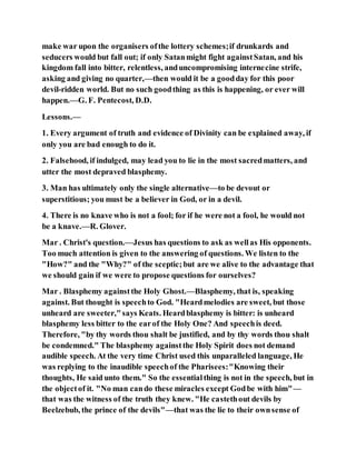 make war upon the organisers ofthe lottery schemes;if drunkards and
seducers would but fall out; if only Satanmight fight againstSatan, and his
kingdom fall into bitter, relentless, anduncompromising internecine strife,
asking and giving no quarter,—then would it be a goodday for this poor
devil-ridden world. But no such goodthing as this is happening, or ever will
happen.—G. F. Pentecost, D.D.
Lessons.—
1. Every argument of truth and evidence of Divinity can be explained away, if
only you are bad enough to do it.
2. Falsehood, if indulged, may lead you to lie in the most sacredmatters, and
utter the most depraved blasphemy.
3. Man has ultimately only the single alternative—to be devout or
superstitious; you must be a believer in God, or in a devil.
4. There is no knave who is not a fool; for if he were not a fool, he would not
be a knave.—R. Glover.
Mar . Christ's question.—Jesus has questions to ask as wellas His opponents.
Too much attention is given to the answering of questions. We listen to the
"How?" and the "Why?" of the sceptic;but are we alive to the advantage that
we should gain if we were to propose questions for ourselves?
Mar . Blasphemy againstthe Holy Ghost.—Blasphemy, that is, speaking
against. But thought is speechto God. "Heardmelodies are sweet, but those
unheard are sweeter,"says Keats. Heardblasphemy is bitter: is unheard
blasphemy less bitter to the earof the Holy One? And speechis deed.
Therefore, "by thy words thou shalt be justified, and by thy words thou shalt
be condemned." The blasphemy againstthe Holy Spirit does not demand
audible speech. At the very time Christ used this unparalleled language, He
was replying to the inaudible speechof the Pharisees:"Knowing their
thoughts, He said unto them." So the essentialthing is not in the speech, but in
the objectof it. "No man cando these miracles except Godbe with him"—
that was the witness of the truth they knew. "He castethout devils by
Beelzebub, the prince of the devils"—that was the lie to their ownsense of
 