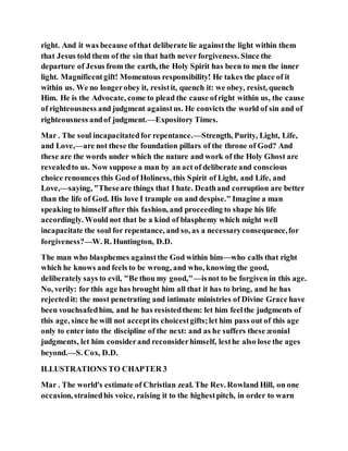 right. And it was because ofthat deliberate lie againstthe light within them
that Jesus told them of the sin that hath never forgiveness. Since the
departure of Jesus from the earth, the Holy Spirit has been to men the inner
light. Magnificentgift! Momentous responsibility! He takes the place of it
within us. We no longerobey it, resistit, quench it: we obey, resist, quench
Him. He is the Advocate, come to plead the cause ofright within us, the cause
of righteousness and judgment againstus. He convicts the world of sin and of
righteousness andof judgment.—Expository Times.
Mar . The soul incapacitatedfor repentance.—Strength, Purity, Light, Life,
and Love,—are not these the foundation pillars of the throne of God? And
these are the words under which the nature and work of the Holy Ghost are
revealedto us. Now suppose a man by an act of deliberate and conscious
choice renounces this God of Holiness, this Spirit of Light, and Life, and
Love,—saying, "Theseare things that I hate. Deathand corruption are better
than the life of God. His love I trample on and despise." Imagine a man
speaking to himself after this fashion, and proceeding to shape his life
accordingly. Would not that be a kind of blasphemy which might well
incapacitate the soul for repentance, and so, as a necessaryconsequence,for
forgiveness?—W. R. Huntington, D.D.
The man who blasphemes againstthe God within him—who calls that right
which he knows and feels to be wrong, and who, knowing the good,
deliberately says to evil, "Be thou my good,"—isnot to be forgiven in this age.
No, verily: for this age has brought him all that it has to bring, and he has
rejectedit: the most penetrating and intimate ministries of Divine Grace have
been vouchsafedhim, and he has resistedthem: let him feelthe judgments of
this age, since he will not acceptits choicestgifts;let him pass out of this age
only to enter into the discipline of the next: and as he suffers these æonial
judgments, let him considerand reconsiderhimself, lesthe also lose the ages
beyond.—S. Cox, D.D.
ILLUSTRATIONS TO CHAPTER 3
Mar . The world's estimate of Christian zeal. The Rev. Rowland Hill, on one
occasion, strainedhis voice, raising it to the highestpitch, in order to warn
 