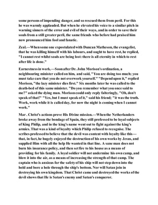 some persons of impending danger, and so rescuedthem from peril. For this
he was warmly applauded. But when he elevatedhis voice to a similar pitch in
warning sinners of the error and evil of their ways, and in order to save their
souls from a still greaterperil, the same friends who before had praised him
now pronounced him fool and fanatic.
Zeal.—Whensome one expostulatedwith Duncan Matheson, the evangelist,
that he was killing himself with his labours, and ought to have rest, he replied,
"I cannot rest whilst souls are being lost: there is all eternity in which to rest
after life is done."
Earnestnessin work.—SoonafterDr. John Morison's ordination, a
neighbouring minister calledon him, and said, "You are doing too much; you
must take care that you do not overwork yourself." "Dependupon it," replied
Morison, "the lazy minister dies first." Six months later he was calledto the
death-bed of this same minister. "Do you remember what you once said to
me?" askedthe dying man. Morisoncould only reply falteringly, "Oh, don't
speak of that!" "Yes, but I must speak of it," said his friend; "it was the truth.
Work, work while it is calledday, for now the night is coming when I cannot
work."
Mar . Christ's actions prove His Divine mission.—Whenthe Netherlanders
broke away from the bondage of Spain, they still professedto be loyal subjects
of King Philip, and in the king's name went out to fight againstthe king's
armies. That was a kind of loyalty which Philip refused to recognise. The
scribes professedto believe that the devil was content with loyalty like this—
that, in fact, he hugely enjoyed the destructionof his own works by Jesus, and
supplied Him with all the help He wanted in that line. A sane man does not
burn his insurance policy, and then setfire to his house as a means of
providing for his family. A loyal soldier will not undermine his own camp, and
blow it into the air, as a means of increasing the strength of that camp. The
captain who is anxious for the safetyof his ship will not step down into the
hold and bore a hole through the ship's bottom. Nor will Satan join in
destroying his own kingdom. That Christ came and destroyedthe works ofthe
devil shows that He is Satan's enemy and Satan's conqueror.
 