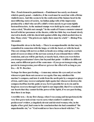 Mar . Penal elementin punishment.—Punishment has surely an element
which is purely penal—vindictive, if the word must be used, but with a Divine
vindictiveness. And this seems to be the confessionofthe human heart in the
most differing states of society. An Indian judge tells of the impression
produced by a thief who cut off a child's wrists merely to get some tightly
fastenedbracelets. As the maimed stumps were held up in court, a hundred
voices cried, "Deathis not enough." In the south of France a monster amused
herself with her paramour at the theatre, while her little boy was found slowly
starved to death, with his cheek laid againsta little dog which nestled close to
him. Many cried, "The priests are right; there must be a hell."—BishopWm.
Alexander.
Unpardonable sin as to the body.—There is an unpardonable sin that may be
committed in connexion with the lungs, or with the heart, or with the head.
They are strung with nerves as thick as beads on a string; and up to a certain
point of excess orabuse of the nervous system, if you rebound there will be
remission, and you will be put back, or nearly back, where you were before
you transgressednature's laws;but beyond that point—it differs in different
men, and in different parts of the same man—if you go on transgressing, and
persist in transgression, you will never getover the effectof it as long as you
live.—H. W. Beecher.
No hope for those past feeling.—A man may misuse his eyes and yet see;but
whosoeverputs them out can never see again. One may misdirect his
mariner's compass, and turn it aside from the north pole by a magnet or piece
of iron, and it may recoverand point right again; but whosoeverdestroys the
compass itselfhas losthis guide at sea. So it is possible for us to sin and be
forgiven: recoverythrough God's Spirit is not impossible. But if we so harden
our hearts that they cannot feelthe powerof the Spirit, if we are past feeling,
then there is no hope.
A terrible text.—In my first charge, when I was young and inexperienced, the
very first grave task setme was to carry what comfort I could to my
predecessor's widow, a singularly devout and devoted woman, who, in the
depths of her grief, had come to the conclusionthat she had committed "the
unpardonable sin," or "Godwould never have been so hard with her." No
 