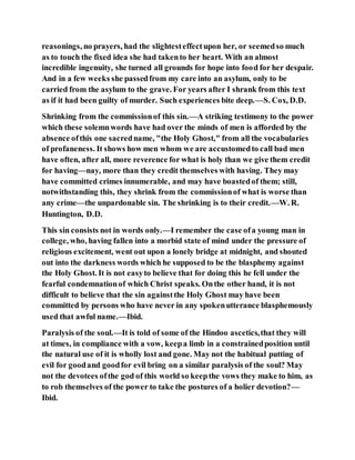 reasonings, no prayers, had the slightesteffectupon her, or seemedso much
as to touch the fixed idea she had takento her heart. With an almost
incredible ingenuity, she turned all grounds for hope into food for her despair.
And in a few weeks she passedfrom my care into an asylum, only to be
carried from the asylum to the grave. For years after I shrank from this text
as if it had been guilty of murder. Such experiences bite deep.—S. Cox, D.D.
Shrinking from the commissionof this sin.—A striking testimony to the power
which these solemnwords have had over the minds of men is afforded by the
absence ofthis one sacredname, "the Holy Ghost," from all the vocabularies
of profaneness. It shows how men whom we are accustomedto call bad men
have often, after all, more reverence for what is holy than we give them credit
for having—nay, more than they credit themselves with having. They may
have committed crimes innumerable, and may have boastedof them; still,
notwithstanding this, they shrink from the commissionof what is worse than
any crime—the unpardonable sin. The shrinking is to their credit.—W. R.
Huntington, D.D.
This sin consists not in words only.—I remember the case ofa young man in
college, who, having fallen into a morbid state of mind under the pressure of
religious excitement, went out upon a lonely bridge at midnight, and shouted
out into the darkness words which he supposed to be the blasphemy against
the Holy Ghost. It is not easyto believe that for doing this he fell under the
fearful condemnationof which Christ speaks. Onthe other hand, it is not
difficult to believe that the sin againstthe Holy Ghost may have been
committed by persons who have never in any spokenutterance blasphemously
used that awful name.—Ibid.
Paralysis of the soul.—It is told of some of the Hindoo ascetics,that they will
at times, in compliance with a vow, keepa limb in a constrainedposition until
the natural use of it is wholly lost and gone. May not the habitual putting of
evil for goodand goodfor evil bring on a similar paralysis of the soul? May
not the devotees ofthe god of this world so keepthe vows they make to him, as
to rob themselves of the power to take the postures of a holier devotion?—
Ibid.
 