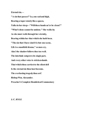 Eternal sin.—
"A sin that passes!" Lo, one sadand high,
Bearing a taper stately like a queen,
Talks in her sleep—"Willthese hands ne'er be clean?"
"What's done cannot be undone." She walks by
As she must walk through her eternity,
Bearing within her that which she hath been.
"The sin that I have sinn'd is but one scene,
Life is a manifold drama," so men cry.
Alas! the shadow follows thee too well.
The interlude outgrows its single part,
And every other voice is strickendumb.
That which thou carriestto the silent dell
Is the eternalsin thou hast become.
The everlasting tragedythou art!
Bishop Wm. Alexander.
Preacher's Complete HomileticalCommentary
J. C. RYLE
 