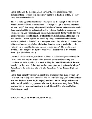 Let us notice, in the lastplace, how our Lord Jesus Christ's zeal was
misunderstood . We are told that they "wentout to lay hold of him, for they
said, he is beside himself."
There is nothing in this fact that need surprise us. The prophet who came to
anoint Jehu was calleda "mad fellow." (2 Kings 9:11.) Festus told Paul that
he was "mad." Few things show the corruption of human nature more clearly,
than man's inability to understand zeal in religion. Zeal about money, or
science, orwar, or commerce, or business, is intelligible to the world. But zeal
about religion is too often reckonedfoolishness, fanaticism, and the sign of a
weak mind. If a man injures his health by study, or excessive attentionto
business, no fault is found--"He is a diligent man." But if he wears himself out
with preaching, or spends his whole time in doing good to souls, the cry is
raised, "He is an enthusiast and righteous over-much." The world is not
altered. The "things of the Spirit" are always "foolishnessto the natural
man." (1 Corinthians 2:14.)
Let it not shake our faith, if we have to drink of the same cup as our blessed
Lord. Hard as it may be to flesh and blood to be misunderstoodby our
relations, we must recollectit is no new thing. Let us callto mind our Lord's
words, "He that loves father and mother more than me is not worthy of me."
Jesus knows the bitterness of our trials, Jesus feels forus. Jesus will give us
help.
Let us bear patiently the unreasonablenessofunconverted men, even as our
Lord did. Let us pity their blindness and lack of knowledge,and not love them
one whit the less. Above all, let us pray that God would change their hearts.
Who can tell but the very persons who now try to turn us awayfrom Christ,
may one day become new creatures, see allthings differently, and follow
Christ themselves?
END OF PRECEPT AUSTIN RESOURCES
 