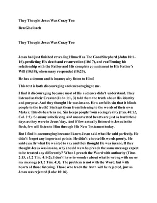 They Thought Jesus Was Crazy Too
Ben Giselbach
They Thought Jesus Was Crazy Too
Jesus had just finished revealing Himself as The GoodShepherd (John 10:1-
16), predicting His death and resurrection(10:17), and reaffirming his
relationship with the Fatherand His complete commitment to His Father’s
Will (10:18), when many responded(10:20),
He has a demon and is insane;why listen to Him?
This text is both discouraging and encouraging to me.
I find it discouraging because mostofHis audience didn’t understand. They
listened as their Creator(John 1:1, 3) told them the truth about His identity
and purpose. And they thought He was insane. How awful is sin that it blinds
people to the truth? Sin kept them from listening to the words of their own
Maker. This disheartens me. Sin keeps people from seeing reality (Psa. 40:12,
Col. 2:2). So many unbelieving and unconverted hearts are just as hard these
days as they were in Jesus’day. And if few actually listened to Jesus in the
flesh, few will listen to Him through His New Testamenttoday.
But I find it encouraging becauseI know Jesus saidwhat He saidperfectly. He
didn’t forget any important points; He didn’t choose His words poorly. He
said exactly what He wanted to say and they thought He was insane. If they
thought Jesus was insane, why should we who preach the same message expect
to be treatedany differently? When I preach the Word with authority (Titus
2:15, cf. 2 Tim. 4:1-2), I don’t have to wonder about what is wrong with me or
my message(cf. 2 Tim. 4:3). The problem is not with the Word, but with
hearts of those listening. Those who teachthe truth will be rejected, just as
Jesus was rejected(Luke 10:16).
 