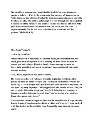 We should always remember that it is this “foolish” messagethatcauses
people to believe (1 Cor. 1:18). Many write this messageoff as nonsense or
‘not a big deal,’ and others will value the same messageand come to know the
Son because ofit. The truth is polarizing! It is only through this messagethat
we come out of the blindness and death of sin and into the life of Christ. “He
goes before them and the sheepfollow Him, for they know His voice… If
anyone enters by Me, he will be saved and will go in and out and find
pasture.” (John 10:4, 9).
Was Jesus “Crazy”?
Article by Dan Kent
“Do you believe I’m the messiah,” the man asked, in a voice that was part
tenor, part nasal-congestion. He was rubbing his robe collarbetweenhis
thumb and index finger. This detail sticks in my memory because his
fingernails were thick and uncut, the colorof banana slices left out on the
counter too long.
“No,” I said, right to his oily, unshaven face.
His eyes widened as self-righteous frustration splashedover him and he
jerked up from his chair. “Woe to you-” he began, then leanedtowards my
name tag, “—Dan! Do you not know I hold this very universe in my hand? In
the tips of my very fingertips?” He stepped back and shoved a chair. “Do you
not recognize Godwhen he speaks,”he asked, doing his best to muster a
thunderous voice. I stepped towards him. “You’re scaring other patients,
Russel, keepyour voice down.”
These types of situations happen all the time in mental health. I’ve personally
known dozens of people convinced they are God and/or Jesus (I once worked
with 2 patients who thought they were Jesus atthe same time, on the same
unit!).
 